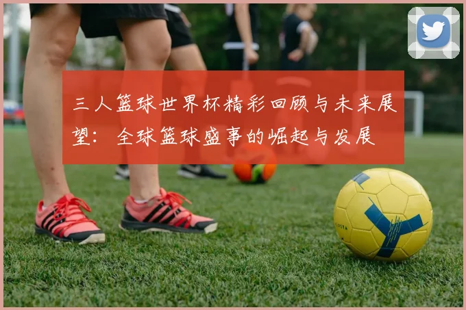 三人篮球世界杯精彩回顾与未来展望：全球篮球盛事的崛起与发展