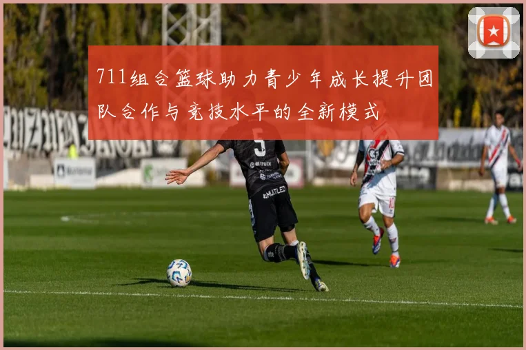 711组合篮球助力青少年成长提升团队合作与竞技水平的全新模式