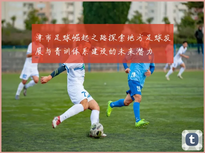 津市足球崛起之路探索地方足球发展与青训体系建设的未来潜力