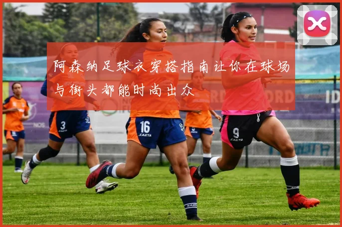 阿森纳足球衣穿搭指南让你在球场与街头都能时尚出众
